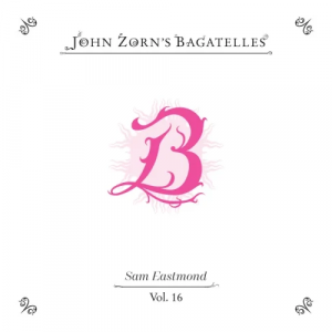 Sam Eastmond - John Zorn's Bagatelles Volume 16